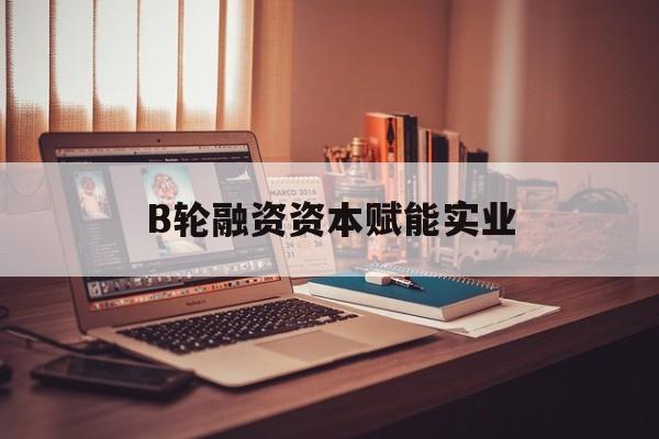 固原市B轮融资资本赋能实业(b轮融资公司值得工作吗)