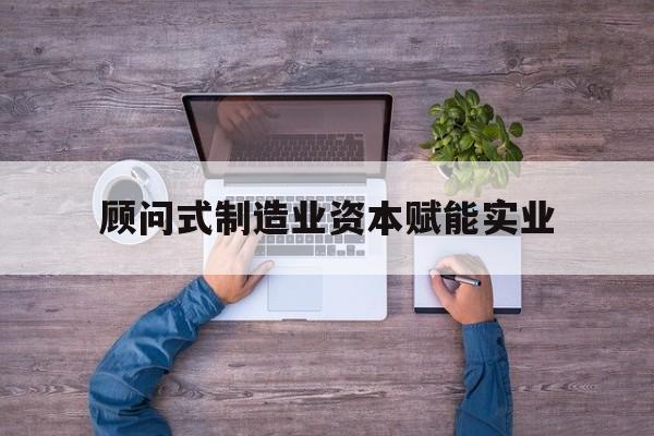 固原市关于顾问式制造业资本赋能实业的信息